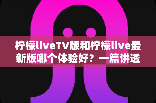柠檬liveTV版和柠檬live最新版哪个体验好？一篇讲透两个版本的真实差异与选择指南