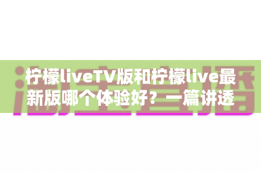柠檬liveTV版和柠檬live最新版哪个体验好？一篇讲透两个版本的真实差异与选择指南