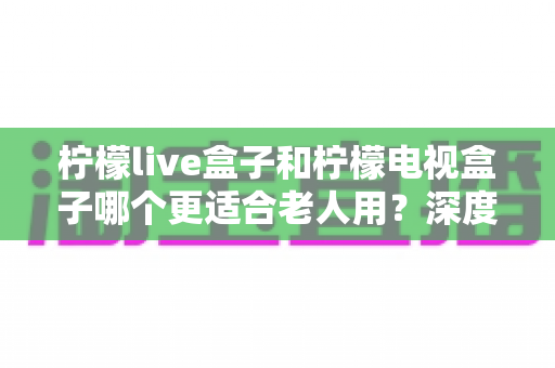 柠檬live盒子和柠檬电视盒子哪个更适合老人用?深度对比评测与选购指南 柠檬live盒子和柠檬电视盒子哪个更适合老人用?深度对比评测与选购指南