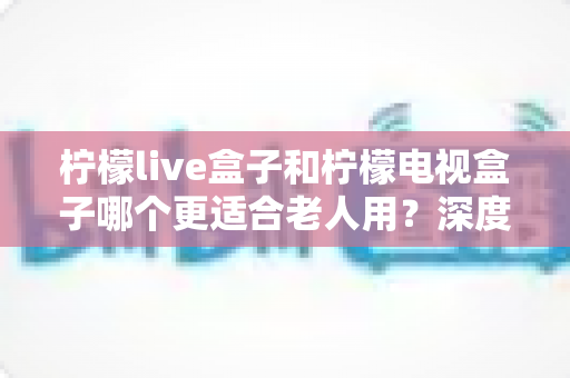 柠檬live盒子和柠檬电视盒子哪个更适合老人用?深度对比评测与选购指南 柠檬live盒子和柠檬电视盒子哪个更适合老人用?深度对比评测与选购指南