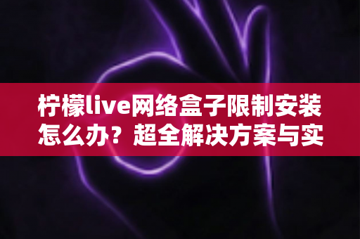 柠檬live网络盒子限制安装怎么办?超全解决方案与实操教程一次讲透 柠檬live网络盒子限制安装怎么办?超全解决方案与实操教程一次讲透