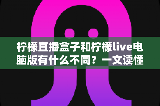 柠檬直播盒子和柠檬live电脑版有什么不同?一文读懂两大版本的核心差异与选购指南 柠檬直播盒子和柠檬live电脑版有什么不同?一文读懂两大版本的核心差异与选购指南