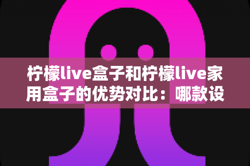 柠檬live盒子和柠檬live家用盒子的优势对比:哪款设备更适合你的家庭娱乐需求? 柠檬live盒子和柠檬live家用盒子的优势对比:哪款设备更适合你的家庭娱乐需求?