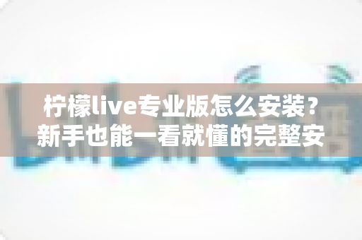 柠檬live专业版怎么安装?新手也能一看就懂的完整安装教程与避坑指南 柠檬live专业版怎么安装?新手也能一看就懂的完整安装教程与避坑指南