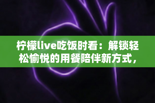 柠檬live吃饭时看:解锁轻松愉悦的用餐陪伴新方式,让每一餐都充满乐趣 柠檬live吃饭时看:解锁轻松愉悦的用餐陪伴新方式,让每一餐都充满乐趣