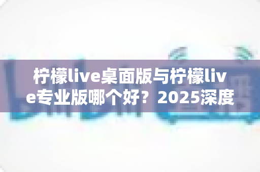 柠檬live桌面版与柠檬live专业版哪个好？2025深度对比评测与选购避坑指南