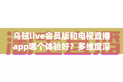 乌贼live会员版和电视直播app哪个体验好?多维度深度对比,看完再选不踩坑 乌贼live会员版和电视直播app哪个体验好?多维度深度对比,看完再选不踩坑