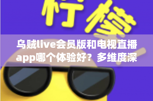 乌贼live会员版和电视直播app哪个体验好?多维度深度对比,看完再选不踩坑 乌贼live会员版和电视直播app哪个体验好?多维度深度对比,看完再选不踩坑