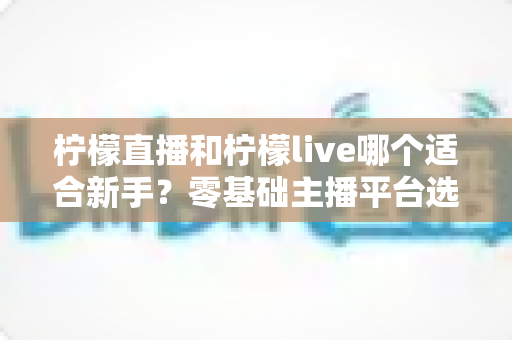 柠檬直播和柠檬live哪个适合新手？零基础主播平台选择全攻略与实战建议