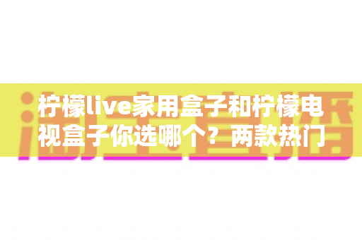 柠檬live家用盒子和柠檬电视盒子你选哪个?两款热门电视盒子全面对比与选购指南 柠檬live家用盒子和柠檬电视盒子你选哪个?两款热门电视盒子全面对比与选购指南
