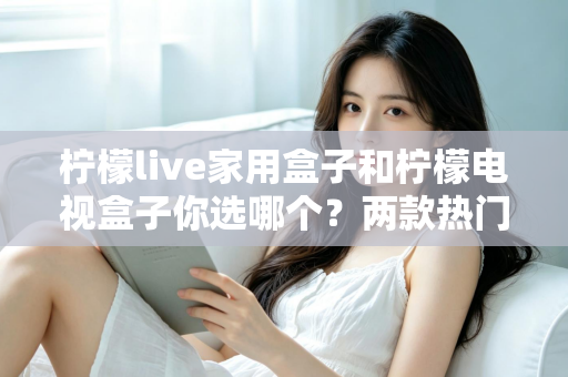 柠檬live家用盒子和柠檬电视盒子你选哪个？两款热门电视盒子全面对比与选购指南