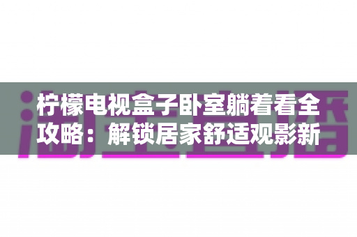 柠檬电视盒子卧室躺着看全攻略:解锁居家舒适观影新姿势 柠檬电视盒子卧室躺着看全攻略:解锁居家舒适观影新姿势