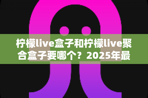 柠檬live盒子和柠檬live聚合盒子要哪个?2025年最新选购指南与深度对比全解析 柠檬live盒子和柠檬live聚合盒子要哪个?2025年最新选购指南与深度对比全解析