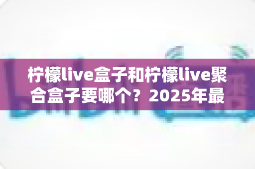 柠檬live盒子和柠檬live聚合盒子要哪个?2025年最新选购指南与深度对比全解析 柠檬live盒子和柠檬live聚合盒子要哪个?2025年最新选购指南与深度对比全解析