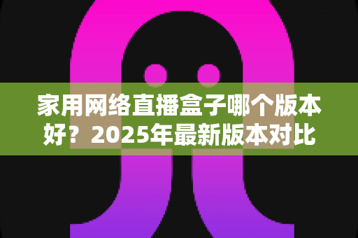 家用网络直播盒子哪个版本好？2025年最新版本对比与选购全攻略