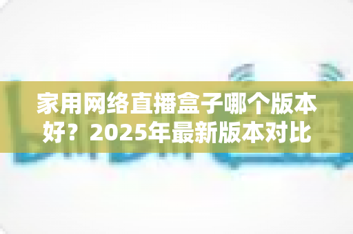 家用网络直播盒子哪个版本好？2025年最新版本对比与选购全攻略