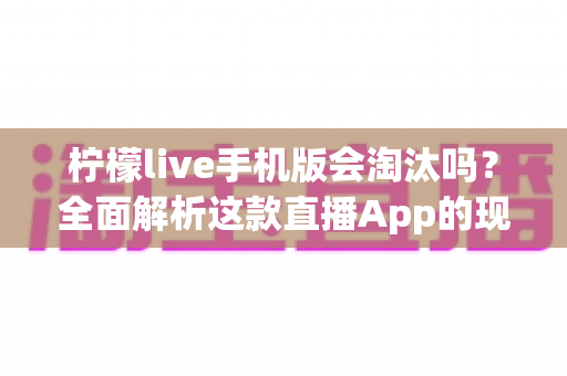 柠檬live手机版会淘汰吗？全面解析这款直播App的现状、前景与用户应对策略