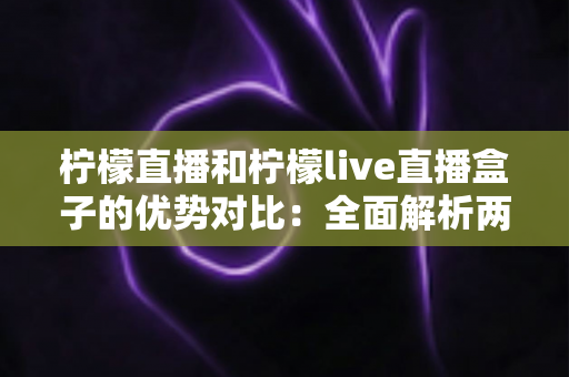 柠檬直播和柠檬live直播盒子的优势对比:全面解析两款产品的核心差异与选购指南 柠檬直播和柠檬live直播盒子的优势对比:全面解析两款产品的核心差异与选购指南