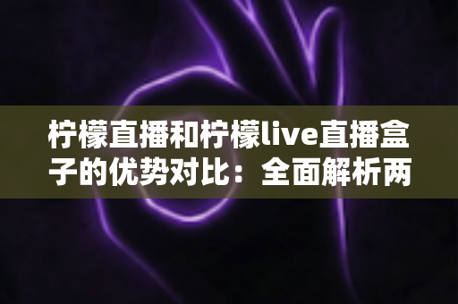 柠檬直播和柠檬live直播盒子的优势对比:全面解析两款产品的核心差异与选购指南 柠檬直播和柠檬live直播盒子的优势对比:全面解析两款产品的核心差异与选购指南