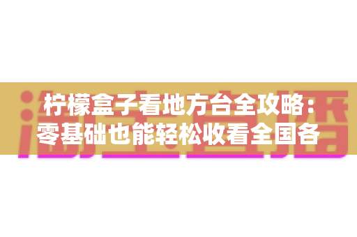 柠檬盒子看地方台全攻略:零基础也能轻松收看全国各地地方频道 柠檬盒子看地方台全攻略:零基础也能轻松收看全国各地地方频道
