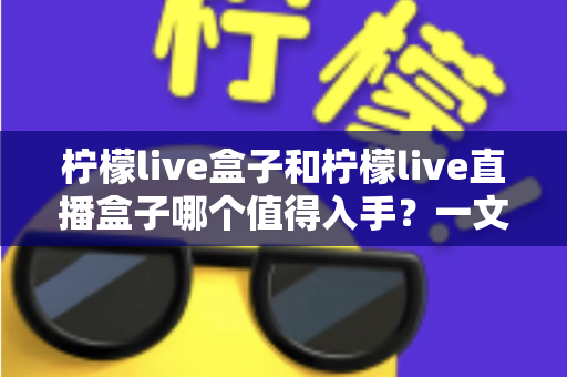 柠檬live盒子和柠檬live直播盒子哪个值得入手？一文看懂区别、配置与选购建议的深度解析