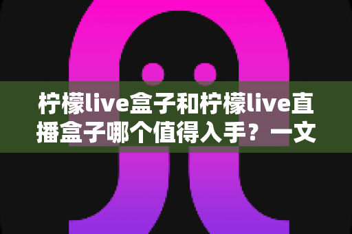 柠檬live盒子和柠檬live直播盒子哪个值得入手？一文看懂区别、配置与选购建议的深度解析
