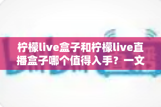 柠檬live盒子和柠檬live直播盒子哪个值得入手？一文看懂区别、配置与选购建议的深度解析