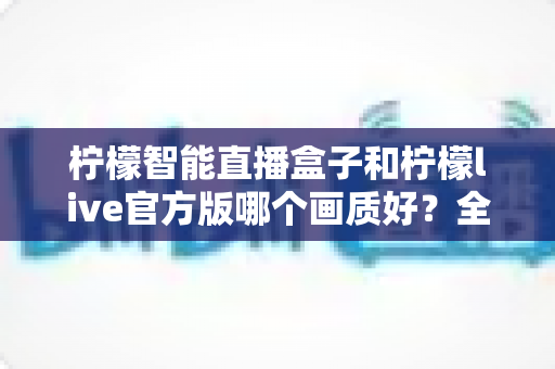 柠檬智能直播盒子和柠檬live官方版哪个画质好?全面对比解析帮你选对不踩坑 柠檬智能直播盒子和柠檬live官方版哪个画质好?全面对比解析帮你选对不踩坑