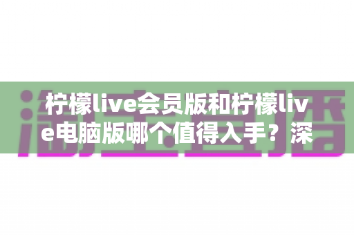 柠檬live会员版和柠檬live电脑版哪个值得入手？深度对比帮你选对不踩坑