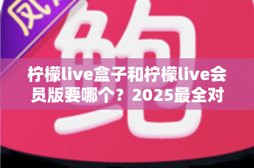 柠檬live盒子和柠檬live会员版要哪个？2025最全对比评测，帮你选对不花冤枉钱