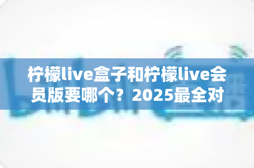 柠檬live盒子和柠檬live会员版要哪个？2025最全对比评测，帮你选对不花冤枉钱