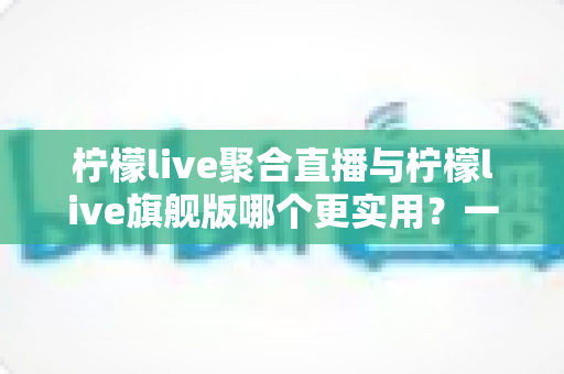 柠檬live聚合直播与柠檬live旗舰版哪个更实用？一份帮你选对版本的深度对比指南