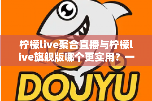 柠檬live聚合直播与柠檬live旗舰版哪个更实用？一份帮你选对版本的深度对比指南