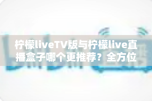 柠檬liveTV版与柠檬live直播盒子哪个更推荐？全方位对比评测帮你做出明智选择