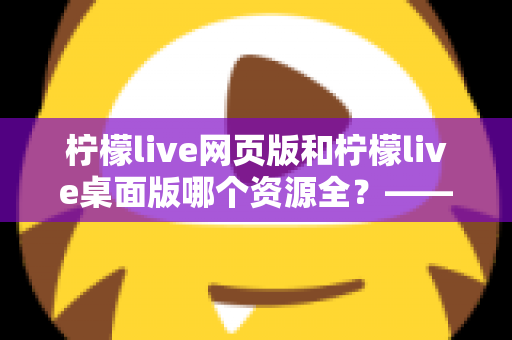 柠檬live网页版和柠檬live桌面版哪个资源全？——两大版本资源与功能全面对比指南