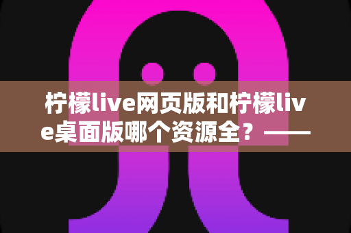 柠檬live网页版和柠檬live桌面版哪个资源全？——两大版本资源与功能全面对比指南