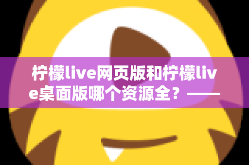 柠檬live网页版和柠檬live桌面版哪个资源全？——两大版本资源与功能全面对比指南