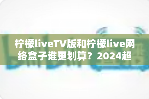 柠檬liveTV版和柠檬live网络盒子谁更划算?2024超全对比评测,帮你算清这笔账,选对不花冤枉钱 柠檬liveTV版和柠檬live网络盒子谁更划算?2024超全对比评测,帮你算清这笔账,选对不花冤枉钱
