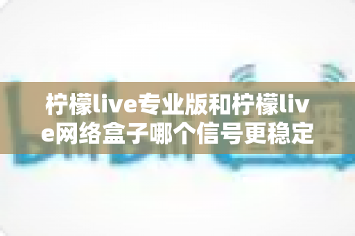 柠檬live专业版和柠檬live网络盒子哪个信号更稳定？深度对比解析与选购全指南