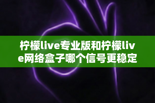 柠檬live专业版和柠檬live网络盒子哪个信号更稳定？深度对比解析与选购全指南