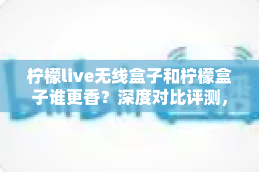 柠檬live无线盒子和柠檬盒子谁更香？深度对比评测，看完这篇再掏钱不踩坑！