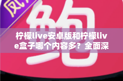 柠檬live安卓版和柠檬live盒子哪个内容多？全面深度对比解析，帮你选出内容更丰富的观看方案