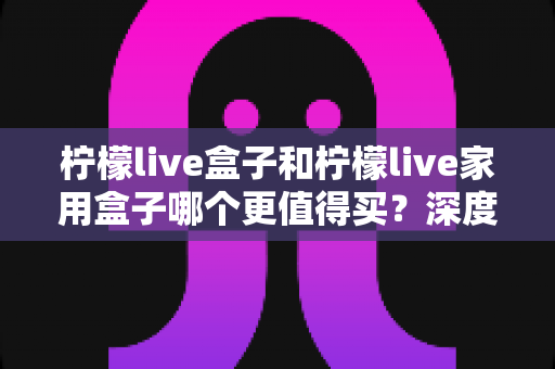 柠檬live盒子和柠檬live家用盒子哪个更值得买？深度对比评测帮你做出明智选择