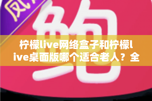 柠檬live网络盒子和柠檬live桌面版哪个适合老人？全面对比与实用选购指南