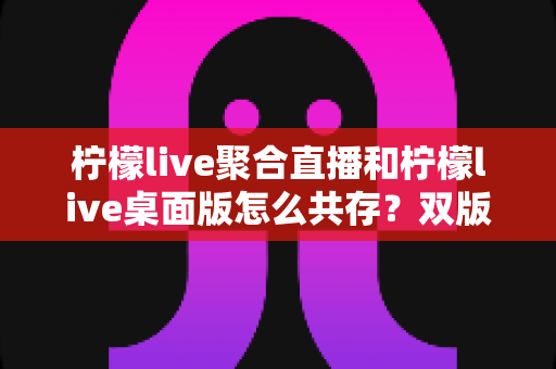 柠檬live聚合直播和柠檬live桌面版怎么共存？双版本协同使用的全攻略详解