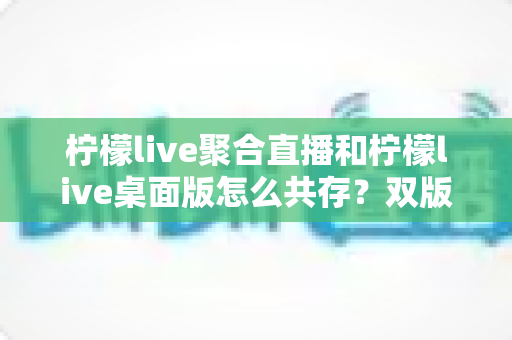 柠檬live聚合直播和柠檬live桌面版怎么共存？双版本协同使用的全攻略详解