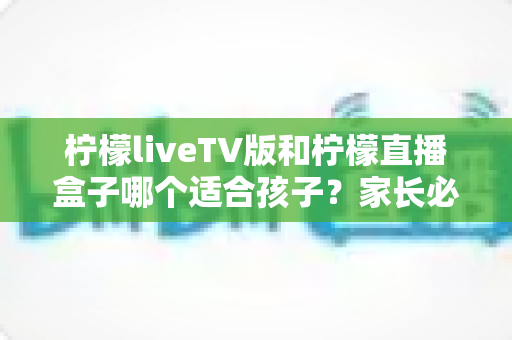 柠檬liveTV版和柠檬直播盒子哪个适合孩子?家长必读的全面对比与选择指南 柠檬liveTV版和柠檬直播盒子哪个适合孩子?家长必读的全面对比与选择指南