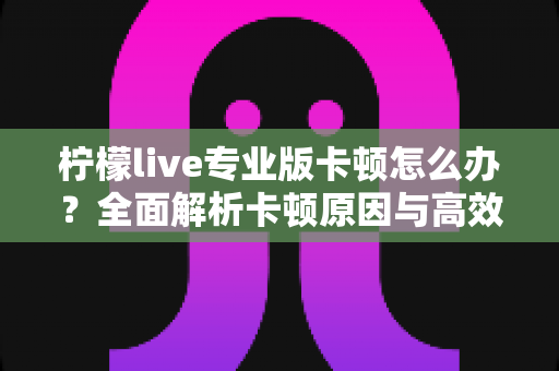 柠檬live专业版卡顿怎么办？全面解析卡顿原因与高效解决方案，让直播流畅不掉线