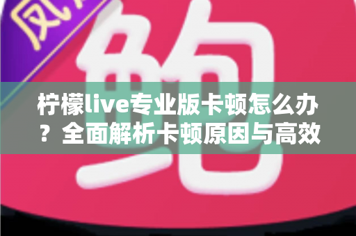 柠檬live专业版卡顿怎么办？全面解析卡顿原因与高效解决方案，让直播流畅不掉线