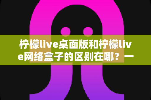 柠檬live桌面版和柠檬live网络盒子的区别在哪?一文详解两者差异与选择建议 柠檬live桌面版和柠檬live网络盒子的区别在哪?一文详解两者差异与选择建议